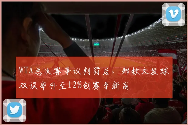 WTA总决赛争议判罚后,郑钦文发球双误率升至12%创赛季新高