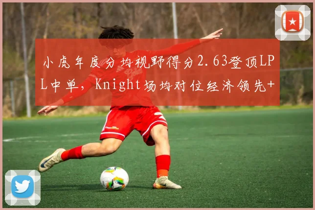 小虎年度分均视野得分2.63登顶LPL中单,Knight场均对位经济领先+187数据碾压__br_