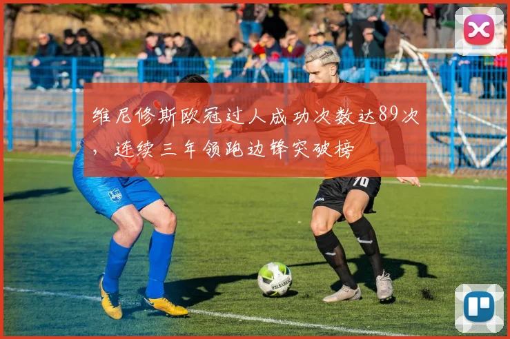 维尼修斯欧冠过人成功次数达89次，连续三年领跑边锋突破榜