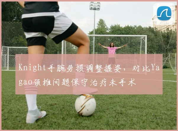 Knight手腕劳损调整握姿,对比Yagao颈椎问题保守治疗未手术
