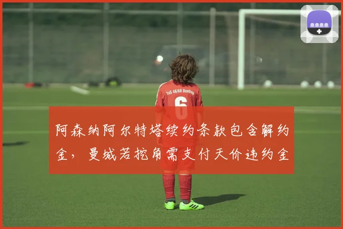阿森纳阿尔特塔续约条款包含解约金,曼城若挖角需支付天价违约金