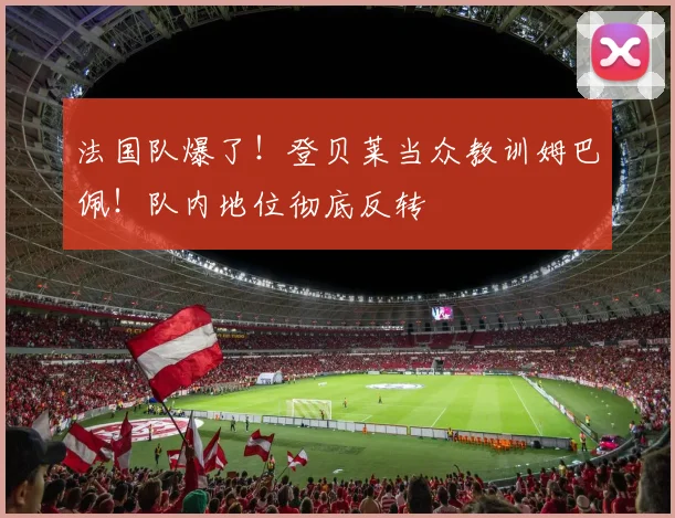 法国队爆了!登贝莱当众教训姆巴佩!队内地位彻底反转