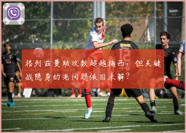格列兹曼助攻数超越梅西,但关键战隐身的老问题依旧未解?