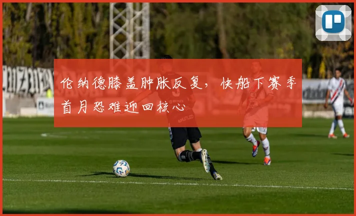 伦纳德膝盖肿胀反复，快船下赛季首月恐难迎回核心
